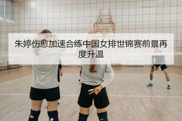 朱婷伤愈加速合练中国女排世锦赛前景再度升温